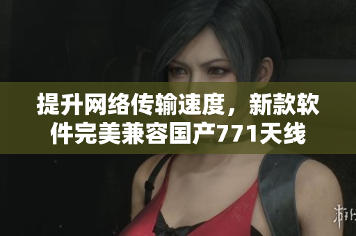 提升网络传输速度，新款软件完美兼容国产771天线