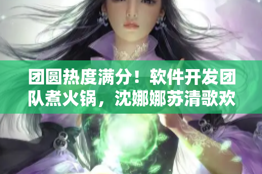 团圆热度满分！软件开发团队煮火锅，沈娜娜苏清歌欢聚一堂