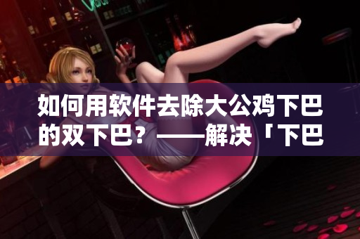 如何用软件去除大公鸡下巴的双下巴？——解决「下巴肉」问题，软件帮你变美