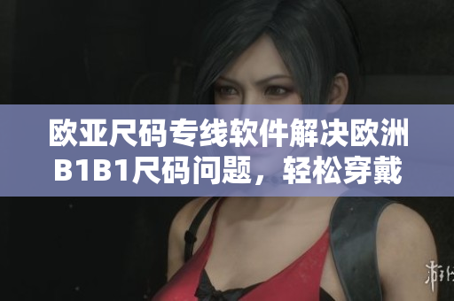 欧亚尺码专线软件解决欧洲B1B1尺码问题，轻松穿戴不再困扰
