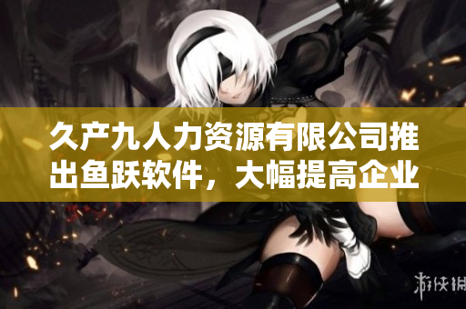 久产九人力资源有限公司推出鱼跃软件，大幅提高企业招聘效能