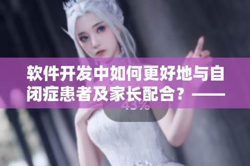 软件开发中如何更好地与自闭症患者及家长配合？——来自一位妈妈的思考