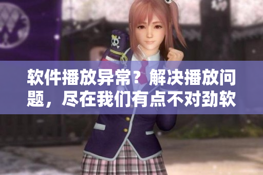软件播放异常？解决播放问题，尽在我们有点不对劲软件