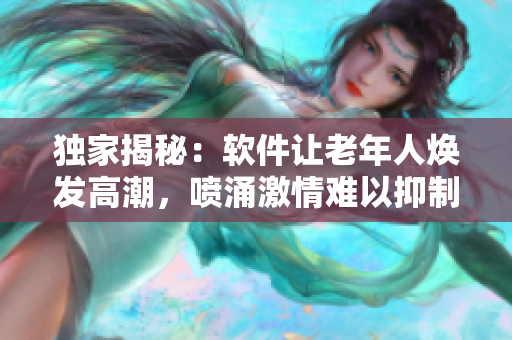 独家揭秘：软件让老年人焕发高潮，喷涌激情难以抑制！