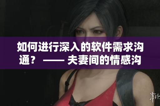 如何进行深入的软件需求沟通？ —— 夫妻间的情感沟通经验分享