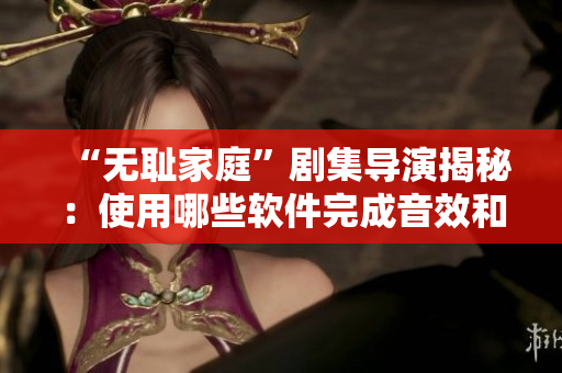 “无耻家庭”剧集导演揭秘：使用哪些软件完成音效和后期制作？