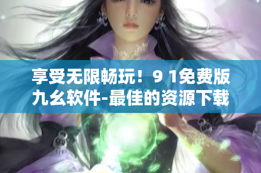 享受无限畅玩！9 1免费版九幺软件-最佳的资源下载和在线播放平台