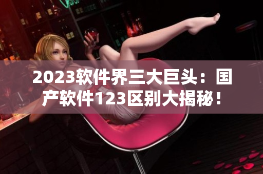2023软件界三大巨头：国产软件123区别大揭秘！