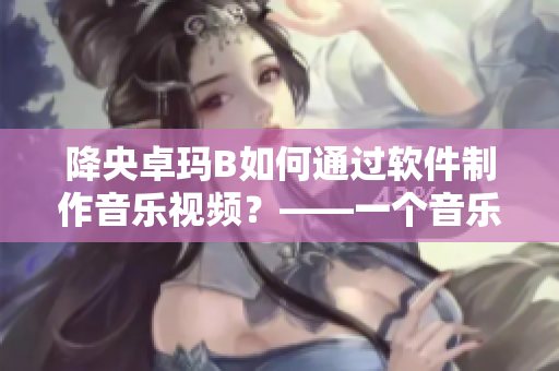 降央卓玛B如何通过软件制作音乐视频？——一个音乐视频制作教程