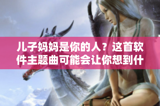 儿子妈妈是你的人？这首软件主题曲可能会让你想到什么！