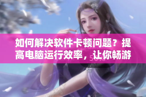 如何解决软件卡顿问题？提高电脑运行效率，让你畅游无阻！