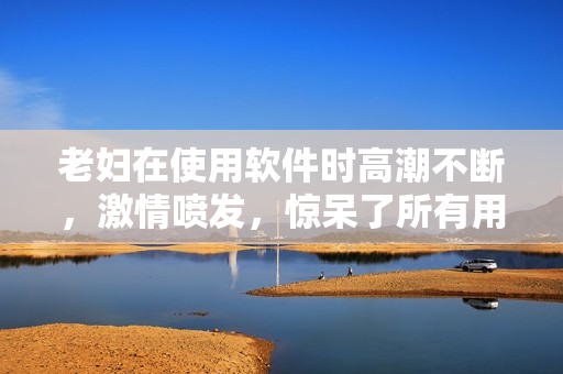 老妇在使用软件时高潮不断，激情喷发，惊呆了所有用户