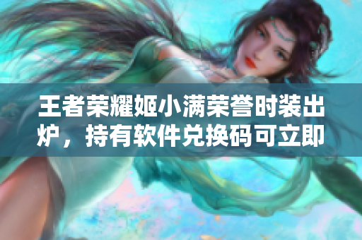 王者荣耀姬小满荣誉时装出炉，持有软件兑换码可立即获取！