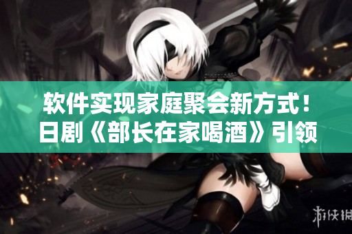 软件实现家庭聚会新方式！日剧《部长在家喝酒》引领视频通话趴体趋势