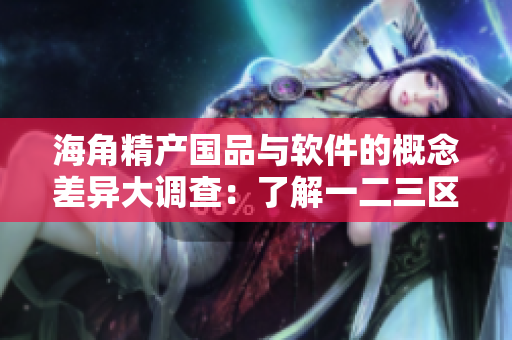 海角精产国品与软件的概念差异大调查：了解一二三区别的必要性