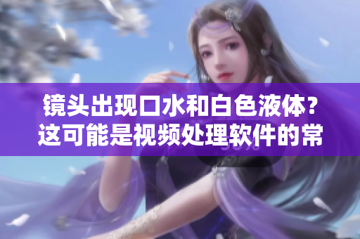 镜头出现口水和白色液体？这可能是视频处理软件的常见问题！