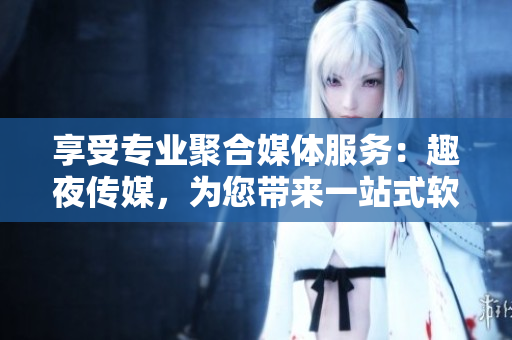 享受专业聚合媒体服务：趣夜传媒，为您带来一站式软件信息导读