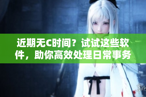近期无C时间？试试这些软件，助你高效处理日常事务！