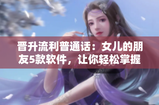 晋升流利普通话：女儿的朋友5款软件，让你轻松掌握中文沟通技巧