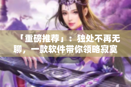 「重磅推荐」：独处不再无聊，一款软件带你领略寂寞的乐趣