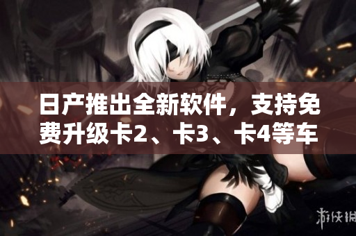 日产推出全新软件，支持免费升级卡2、卡3、卡4等车型！