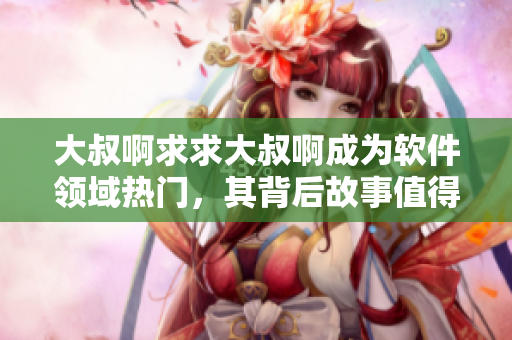 大叔啊求求大叔啊成为软件领域热门，其背后故事值得探究！