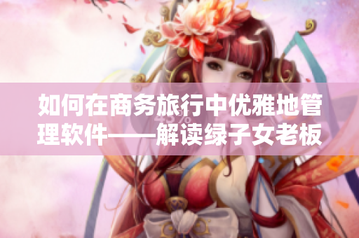 如何在商务旅行中优雅地管理软件——解读绿子女老板帽02经典