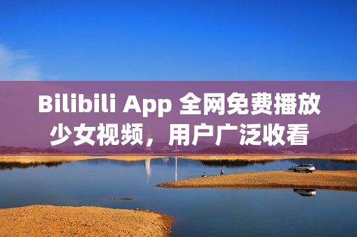 Bilibili App 全网免费播放少女视频，用户广泛收看