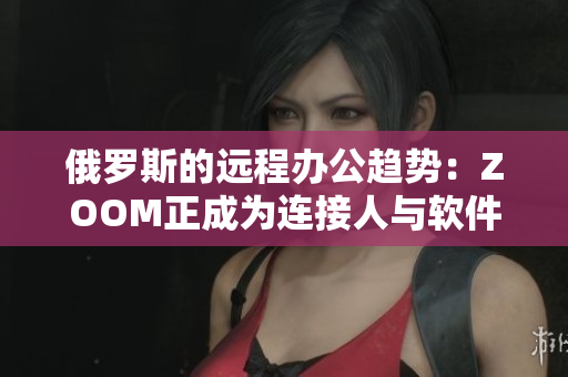 俄罗斯的远程办公趋势：ZOOM正成为连接人与软件的最佳选择