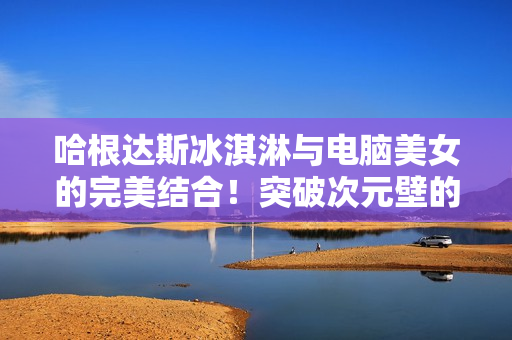 哈根达斯冰淇淋与电脑美女的完美结合！突破次元壁的冰淇淋美眉模拟器视频