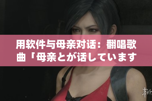 用软件与母亲对话：翻唱歌曲「母亲とが话しています」的现代化主题曲