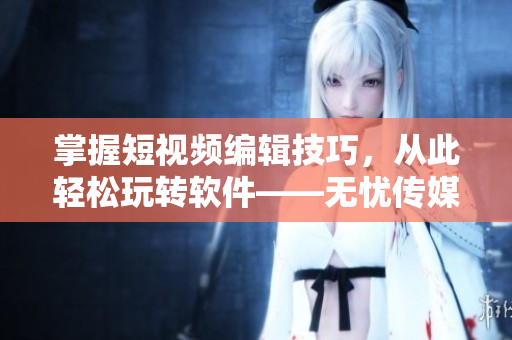掌握短视频编辑技巧，从此轻松玩转软件——无忧传媒短视频制作心得