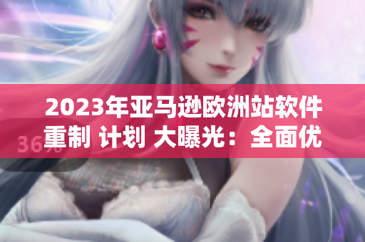 2023年亚马逊欧洲站软件重制 计划 大曝光：全面优化用户体验！