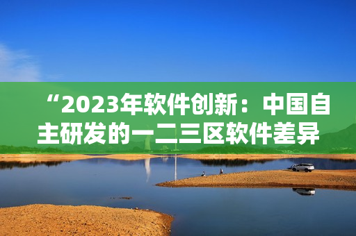 “2023年软件创新：中国自主研发的一二三区软件差异性浅析”