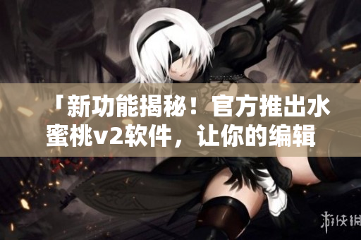 「新功能揭秘！官方推出水蜜桃v2软件，让你的编辑工作更高效！」
