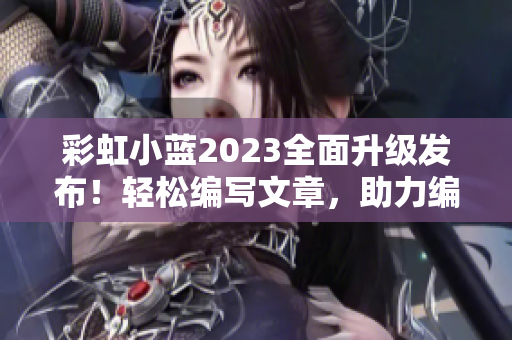 彩虹小蓝2023全面升级发布！轻松编写文章，助力编辑工作！