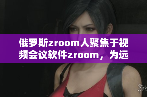 俄罗斯zroom人聚焦于视频会议软件zroom，为远程协作带来不同感受
