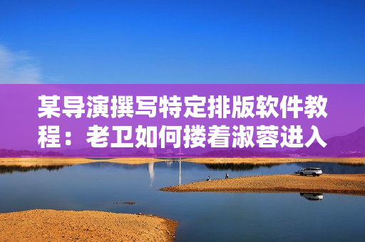 某导演撰写特定排版软件教程：老卫如何搂着淑蓉进入房间？