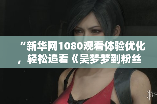 “新华网1080观看体验优化，轻松追看《吴梦梦到粉丝家里第二季》”