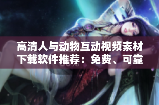 高清人与动物互动视频素材下载软件推荐：免费、可靠、高效！