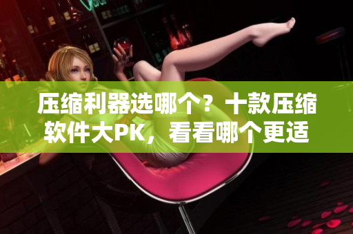 压缩利器选哪个？十款压缩软件大PK，看看哪个更适合你