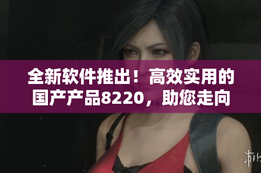 全新软件推出！高效实用的国产产品8220，助您走向成功！
