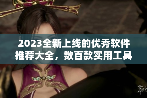 2023全新上线的优秀软件推荐大全，数百款实用工具应有尽有！