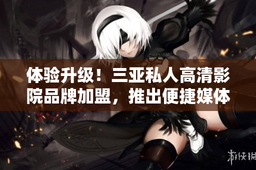 体验升级！三亚私人高清影院品牌加盟，推出便捷媒体管理软件