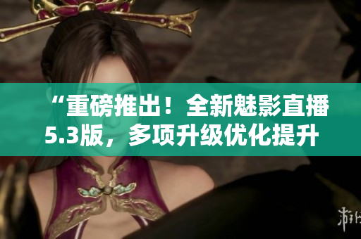 “重磅推出！全新魅影直播5.3版，多项升级优化提升直播体验”