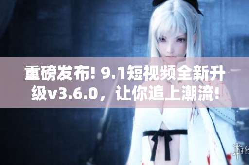 重磅发布! 9.1短视频全新升级v3.6.0，让你追上潮流!