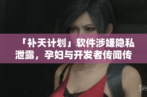 「补天计划」软件涉嫌隐私泄露，孕妇与开发者传闻传出绯闻…. 
