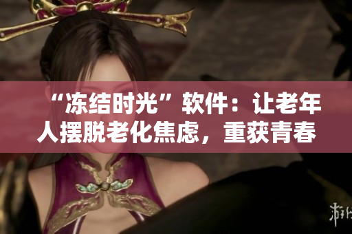 “冻结时光”软件：让老年人摆脱老化焦虑，重获青春活力！
