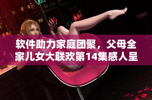 软件助力家庭团聚，父母全家儿女大联欢第14集感人呈现