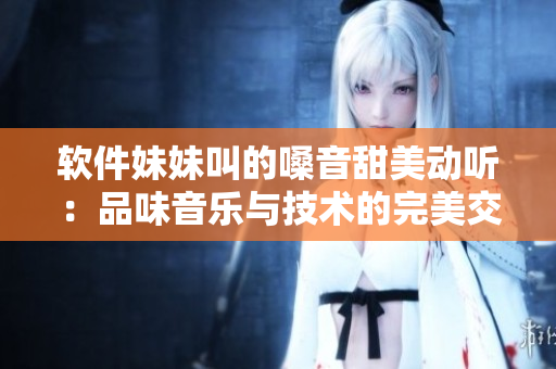 软件妹妹叫的嗓音甜美动听：品味音乐与技术的完美交融